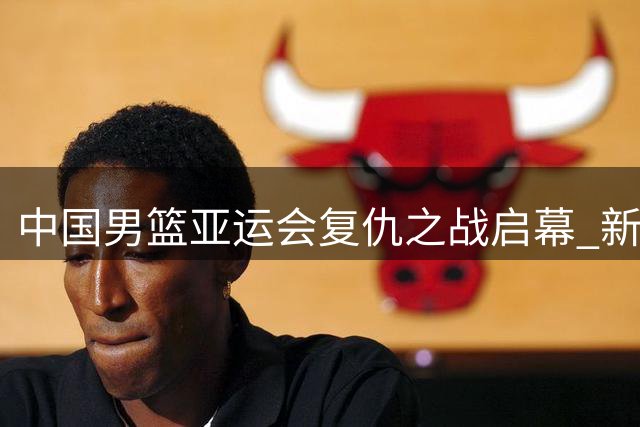 中国男篮亚运会复仇之战启幕 新生代球员能否重夺金牌？