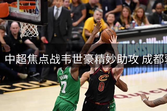 中超焦点战韦世豪精妙助攻 成都蓉城力克重庆铜梁龙