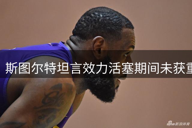 斯图尔特坦言效力活塞期间未获重视 直言渴望找到真正需要自己的球队