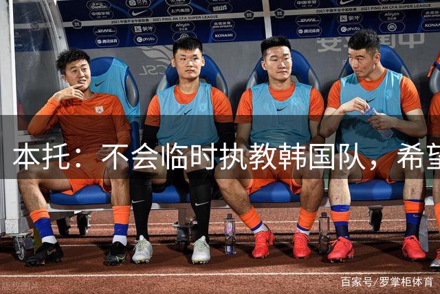 本托：不会临时执教韩国队，希望竞聘正式主帅