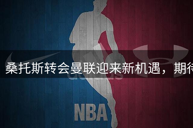 桑托斯转会曼联迎来新机遇，期待在老特拉福德大展拳脚