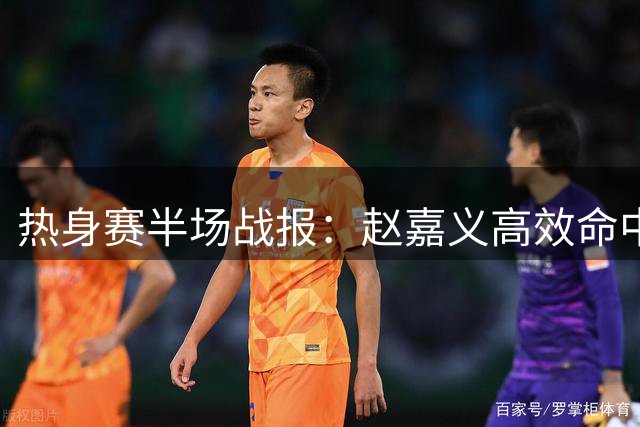热身赛半场战报：赵嘉义高效命中3记三分贡献9分