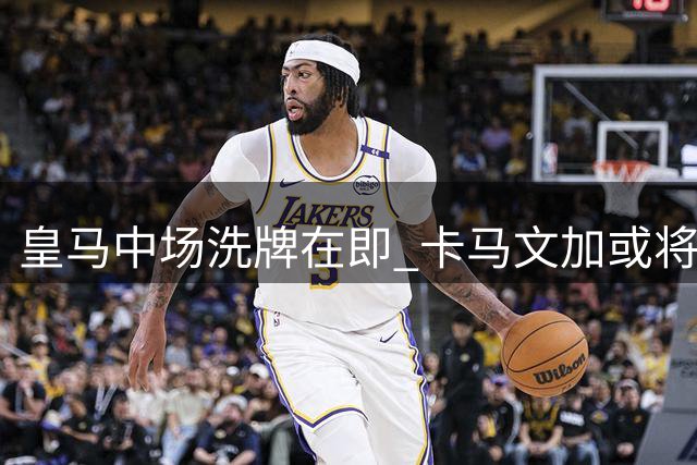 皇马中场洗牌在即 卡马文加或将另觅出路
