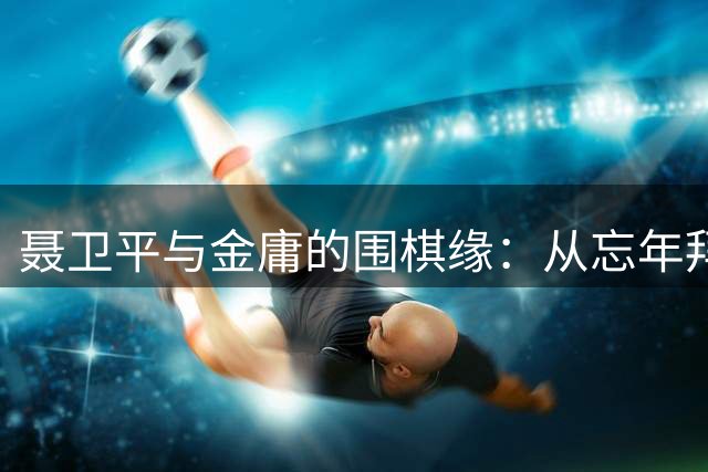 聂卫平与金庸的围棋缘：从忘年拜师到"珍珑棋局"的传世佳话