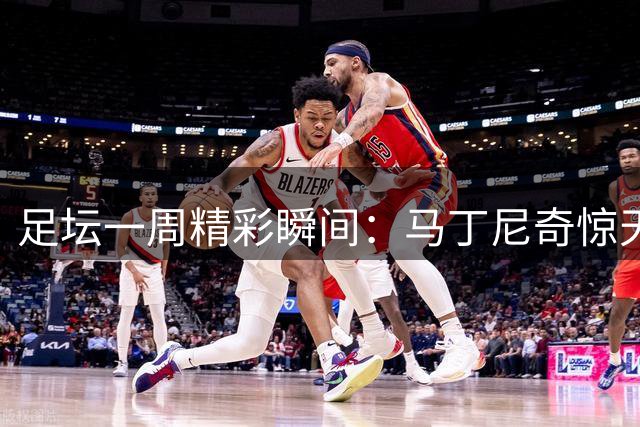 足坛一周精彩瞬间：马丁尼奇惊天远射登顶最佳进球榜