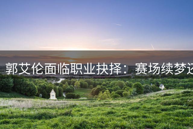 郭艾伦面临职业抉择：赛场续梦还是转战综艺？