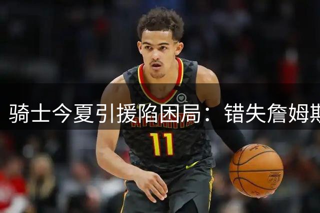 骑士今夏引援陷困局：错失詹姆斯后两月零补强 哈登续约策略遭质疑