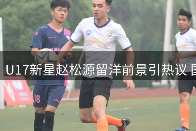 U17新星赵松源留洋前景引热议 国安引援或遇强力竞争者