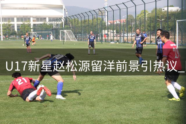 U17新星赵松源留洋前景引热议 国安引援或遇强力竞争者